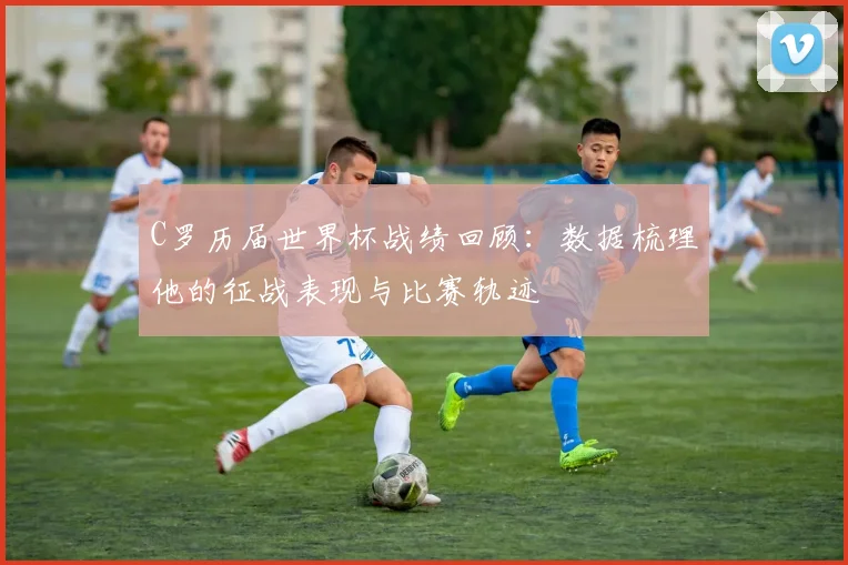 C罗历届世界杯战绩回顾:数据梳理他的征战表现与比赛轨迹